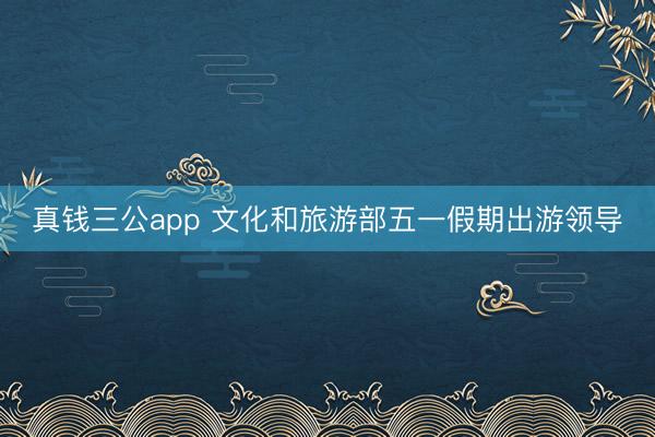 真钱三公app 文化和旅游部五一假期出游领导