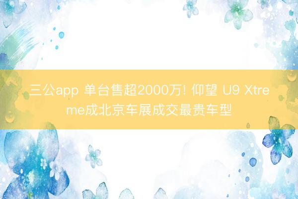三公app 单台售超2000万! 仰望 U9 Xtreme成北京车展成交最贵车型