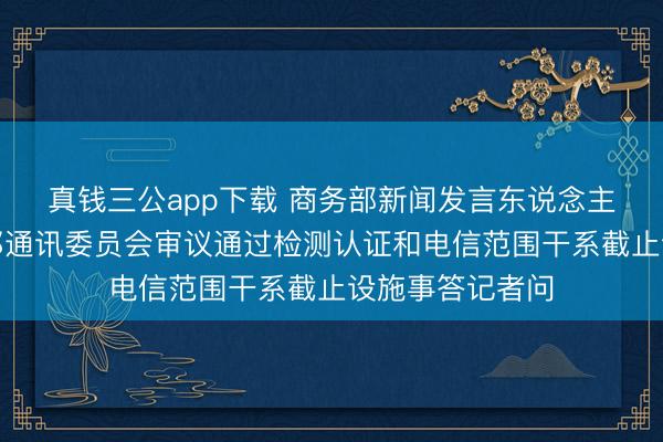 真钱三公app下载 商务部新闻发言东说念主就好意思国联邦通讯委员会审议通过检测认证和电信范围干系截止设施事答记者问