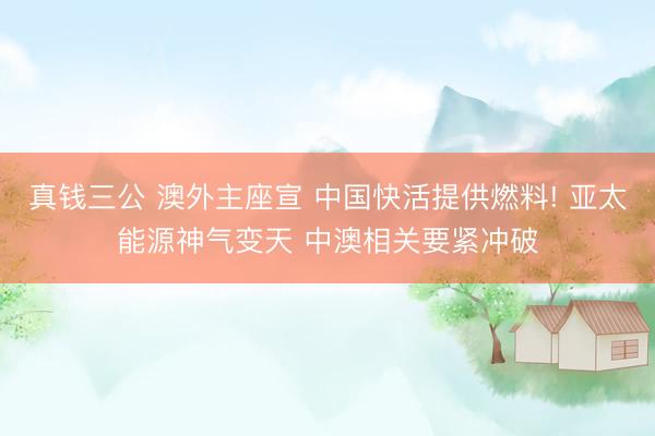 真钱三公 澳外主座宣 中国快活提供燃料! 亚太能源神气变天 中澳相关要紧冲破