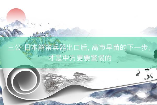 三公 日本解禁兵器出口后， 高市早苗的下一步， 才是中方更要警惕的