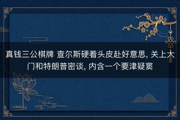 真钱三公棋牌 查尔斯硬着头皮赴好意思， 关上大门和特朗普密谈， 内含一个要津疑窦