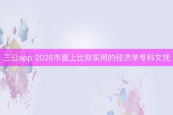 三公app 2026市面上比拟实用的经济学专科文凭