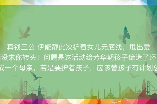 真钱三公 伊能静此次护着女儿无底线，甩出爱国牌，网友怒怼：故国没求你转头！问题是这活动给芳华期孩子缔造了坏榜样，应该斥责！看成一个母亲，若是要护着孩子，应该替孩子有计划总共有可能的不好效能。应该告诉孩子一些活动有可能带来什么效能，相配是孩子还有可能进去文娱圈。