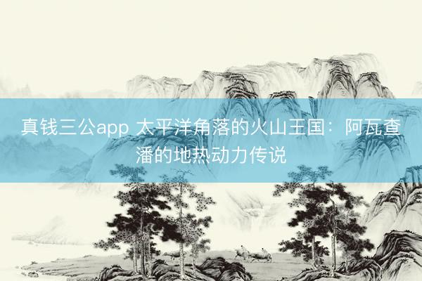 真钱三公app 太平洋角落的火山王国：阿瓦查潘的地热动力传说