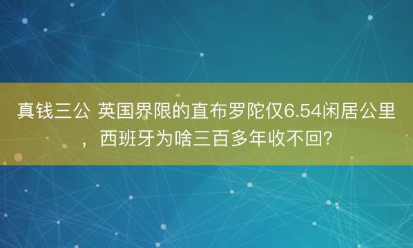 真钱三公 英国界限的直布罗陀仅6.54闲居公里，西班牙为啥三百多年收不回？