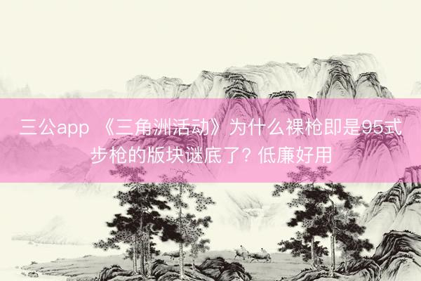 三公app 《三角洲活动》为什么裸枪即是95式步枪的版块谜底了? 低廉好用