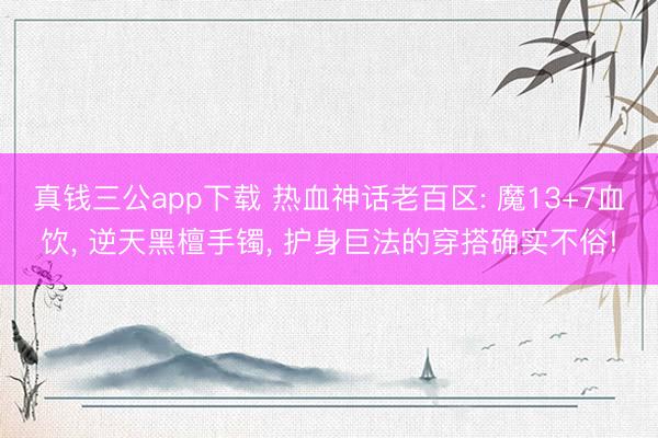 真钱三公app下载 热血神话老百区: 魔13+7血饮， 逆天黑檀手镯， 护身巨法的穿搭确实不俗!