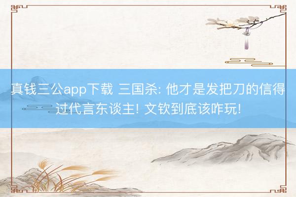 真钱三公app下载 三国杀: 他才是发把刀的信得过代言东谈主! 文钦到底该咋玩!