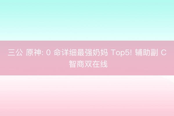 三公 原神: 0 命详细最强奶妈 Top5! 辅助副 C 智商双在线