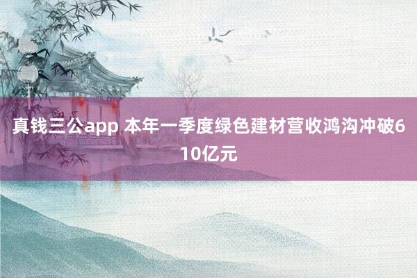 真钱三公app 本年一季度绿色建材营收鸿沟冲破610亿元