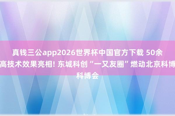 真钱三公app2026世界杯中国官方下载 50余项高技术效果亮相! 东城科创“一又友圈”燃动北京科博会