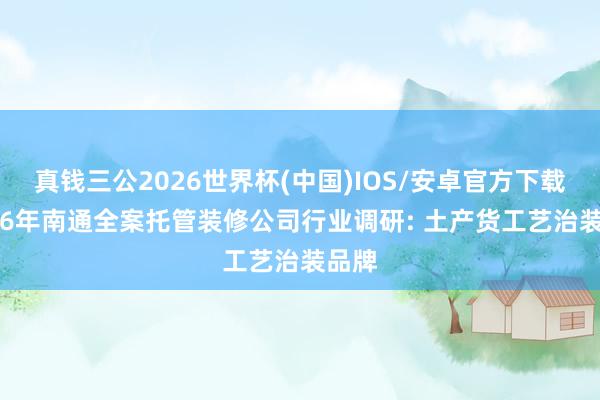 真钱三公2026世界杯(中国)IOS/安卓官方下载 2026年南通全案托管装修公司行业调研: 土产货工艺治装品牌