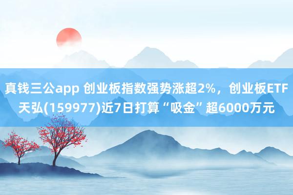 真钱三公app 创业板指数强势涨超2%，创业板ETF天弘(159977)近7日打算“吸金”超6000万元
