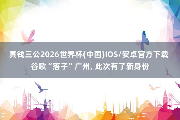 真钱三公2026世界杯(中国)IOS/安卓官方下载 谷歌“落子”广州， 此次有了新身份
