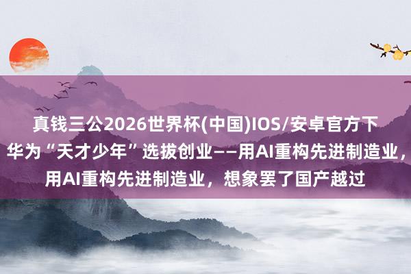 真钱三公2026世界杯(中国)IOS/安卓官方下载 上海·篡改之城｜华为“天才少年”选拔创业——用AI重构先进制造业，<a href=