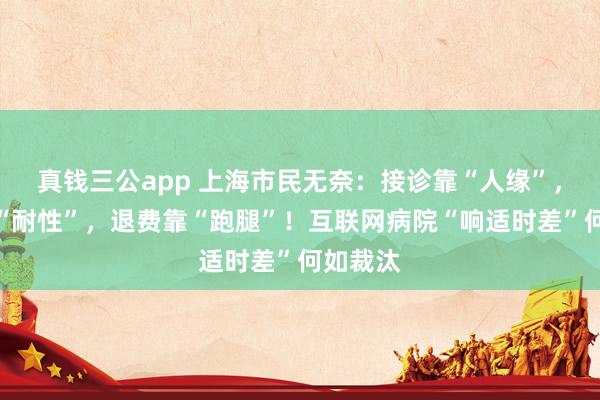真钱三公app 上海市民无奈：接诊靠“人缘”，配送靠“耐性”，退费靠“跑腿”！互联网病院“响适时差”何如裁汰