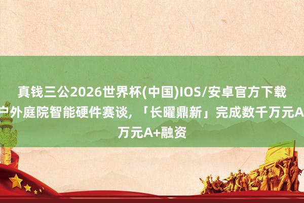 真钱三公2026世界杯(中国)IOS/安卓官方下载 专注户外庭院智能硬件赛谈， 「长曜鼎新」完成数千万元A+融资
