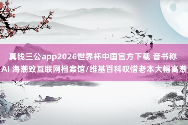 真钱三公app2026世界杯中国官方下载 音书称 AI 海潮致互联网档案馆/维基百科叹惜老本大幅高潮