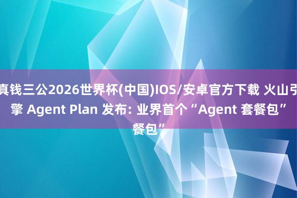 真钱三公2026世界杯(中国)IOS/安卓官方下载 火山引擎 Agent Plan 发布: 业界首个“Agent 套餐包”