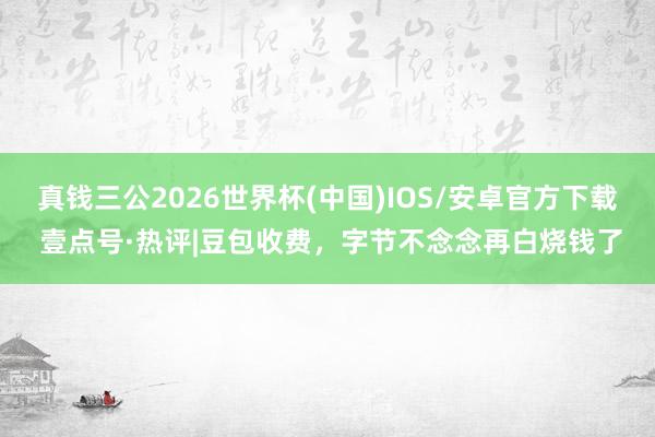 真钱三公2026世界杯(中国)IOS/安卓官方下载 壹点号·热评|豆包收费，字节不念念再白烧钱了