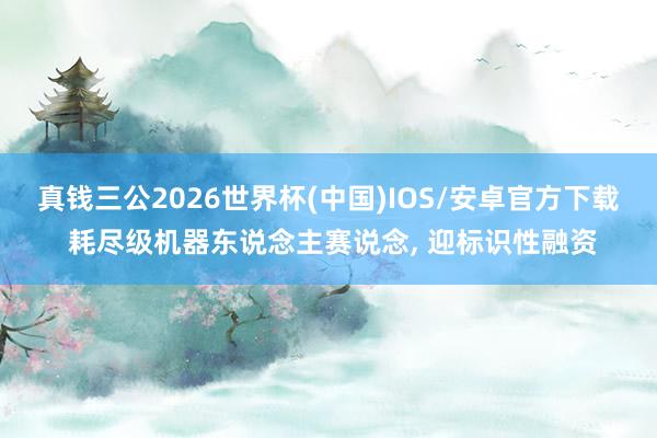真钱三公2026世界杯(中国)IOS/安卓官方下载 耗尽级机器东说念主赛说念， 迎标识性融资
