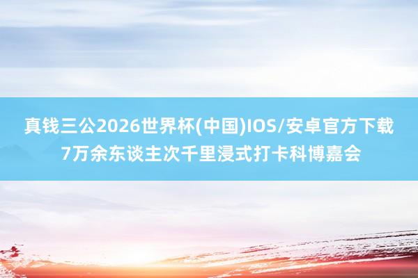 真钱三公2026世界杯(中国)IOS/安卓官方下载 7万余东谈主次千里浸式打卡科博嘉会