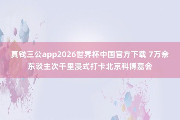 真钱三公app2026世界杯中国官方下载 7万余东谈主次千里浸式打卡北京科博嘉会