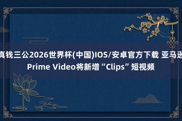 真钱三公2026世界杯(中国)IOS/安卓官方下载 亚马逊Prime Video将新增“Clips”短视频