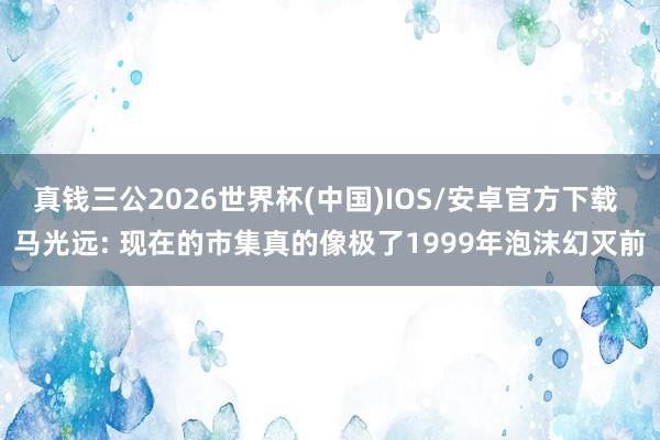 真钱三公2026世界杯(中国)IOS/安卓官方下载 马光远: 现在的市集真的像极了1999年泡沫幻灭前