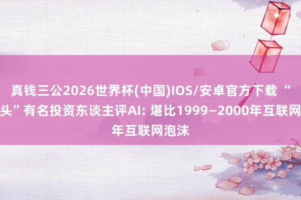 真钱三公2026世界杯(中国)IOS/安卓官方下载 “大空头”有名投资东谈主评AI: 堪比1999—2000年互联网泡沫