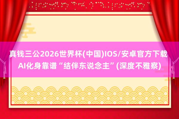 真钱三公2026世界杯(中国)IOS/安卓官方下载 AI化身靠谱“结伴东说念主”(深度不雅察)