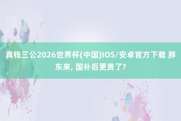 真钱三公2026世界杯(中国)IOS/安卓官方下载 胖东来， 国补后更贵了?