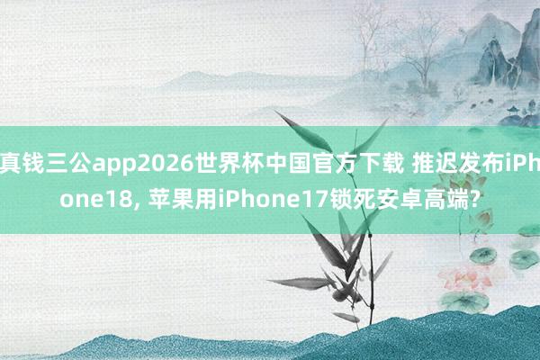 真钱三公app2026世界杯中国官方下载 推迟发布iPhone18， 苹果用iPhone17锁死安卓高端?
