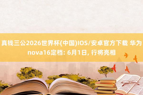 真钱三公2026世界杯(中国)IOS/安卓官方下载 华为nova16定档: 6月1日， 行将亮相