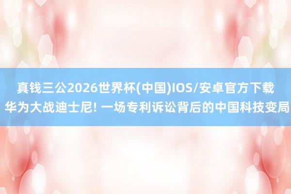 真钱三公2026世界杯(中国)IOS/安卓官方下载 华为大战迪士尼! 一场专利诉讼背后的中国科技变局