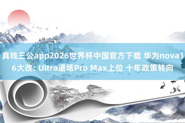 真钱三公app2026世界杯中国官方下载 华为nova16大改: Ultra退场Pro Max上位 十年政策转向