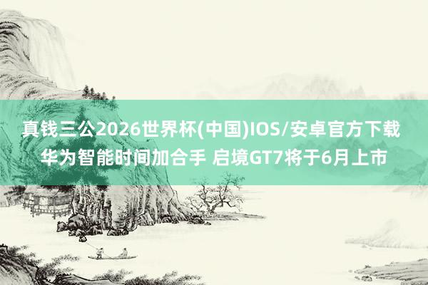 真钱三公2026世界杯(中国)IOS/安卓官方下载 华为智能时间加合手 启境GT7将于6月上市