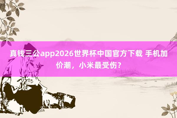 真钱三公app2026世界杯中国官方下载 手机加价潮，小米最受伤？