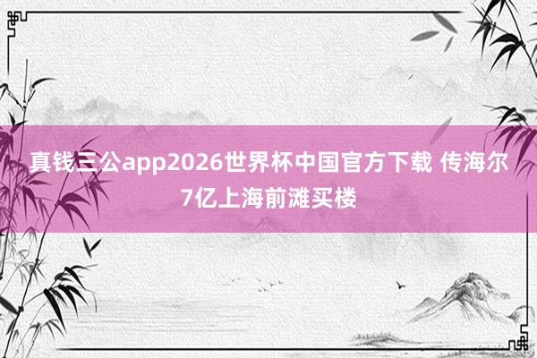 真钱三公app2026世界杯中国官方下载 传海尔7亿上海前滩买楼