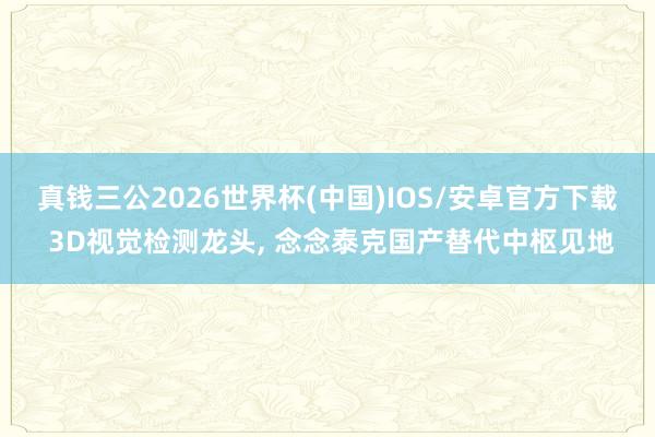 真钱三公2026世界杯(中国)IOS/安卓官方下载 3D视觉检测龙头， 念念泰克国产替代中枢见地