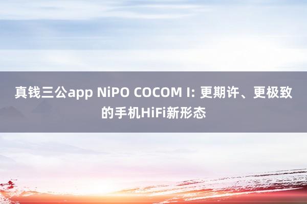 真钱三公app NiPO COCOM I: 更期许、更极致的手机HiFi新形态