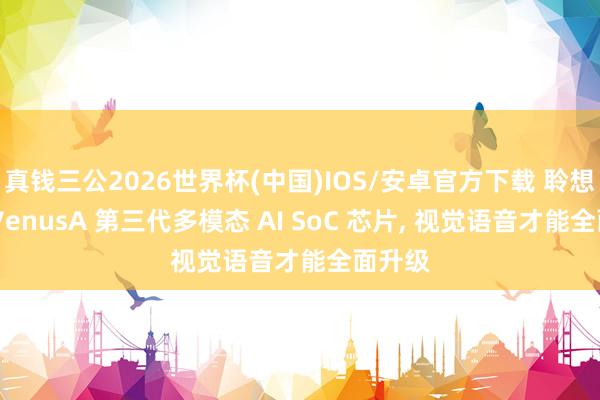 真钱三公2026世界杯(中国)IOS/安卓官方下载 聆想推出 VenusA 第三代多模态 AI SoC 芯片， 视觉语音才能全面升级