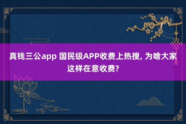 真钱三公app 国民级APP收费上热搜， 为啥大家这样在意收费?