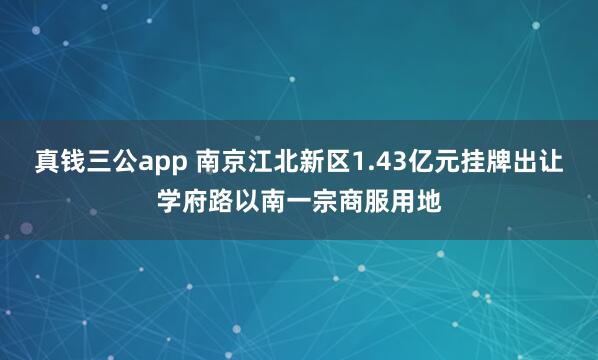 真钱三公app 南京江北新区1.43亿元挂牌出让学府路以南一宗商服用地