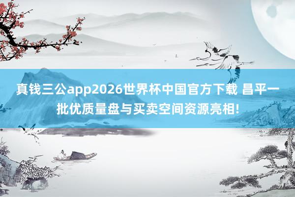 真钱三公app2026世界杯中国官方下载 昌平一批优质量盘与买卖空间资源亮相!