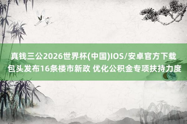 真钱三公2026世界杯(中国)IOS/安卓官方下载 包头发布16条楼市新政 优化公积金专项扶持力度