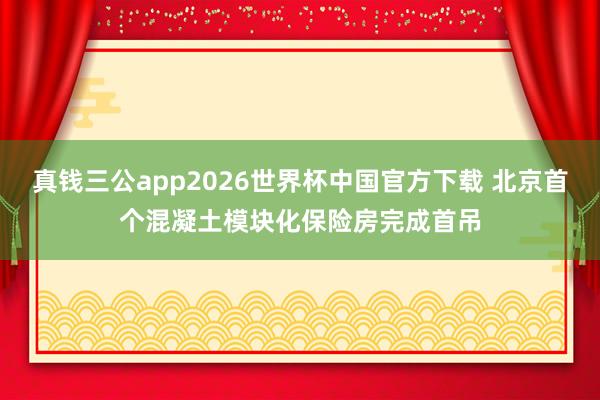 真钱三公app2026世界杯中国官方下载 北京首个混凝土模块化保险房完成首吊
