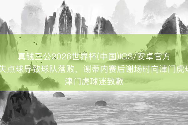 真钱三公2026世界杯(中国)IOS/安卓官方下载 罚失点球导致球队落败，谢蒂内赛后谢场时向津门虎球迷致歉