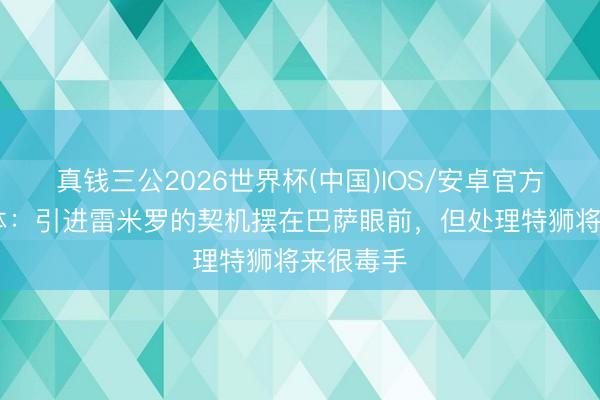 真钱三公2026世界杯(中国)IOS/安卓官方下载 每体：引进雷米罗的契机摆在巴萨眼前，但处理特狮将来很毒手
